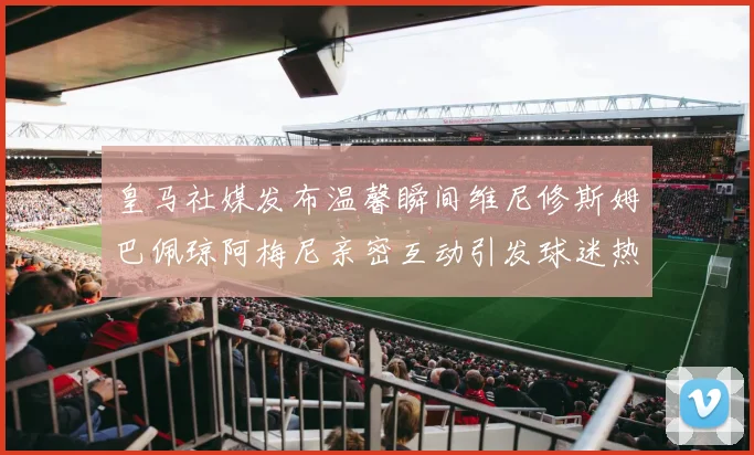皇马社媒发布温馨瞬间维尼修斯姆巴佩琼阿梅尼亲密互动引发球迷热议