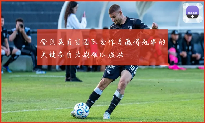登贝莱直言团队合作是赢得冠军的关键各自为战难以成功