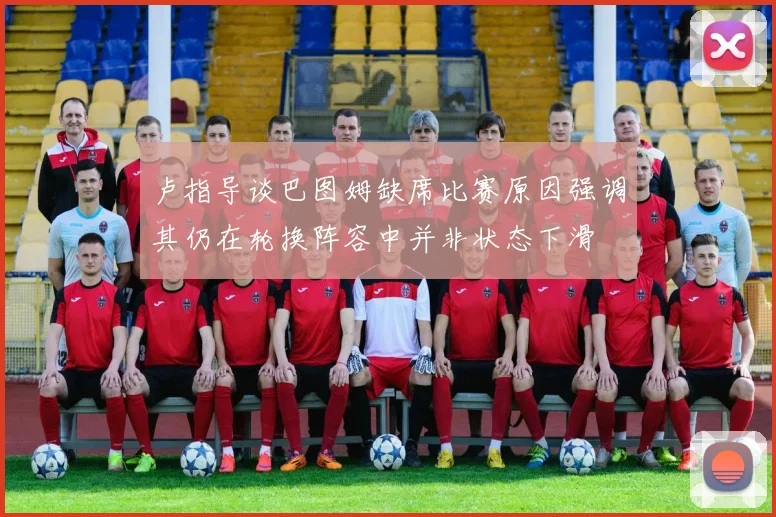 卢指导谈巴图姆缺席比赛原因强调其仍在轮换阵容中并非状态下滑