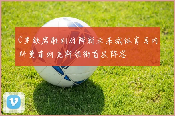C罗缺席胜利对阵新未来城体育马内科曼菲利克斯领衔首发阵容
