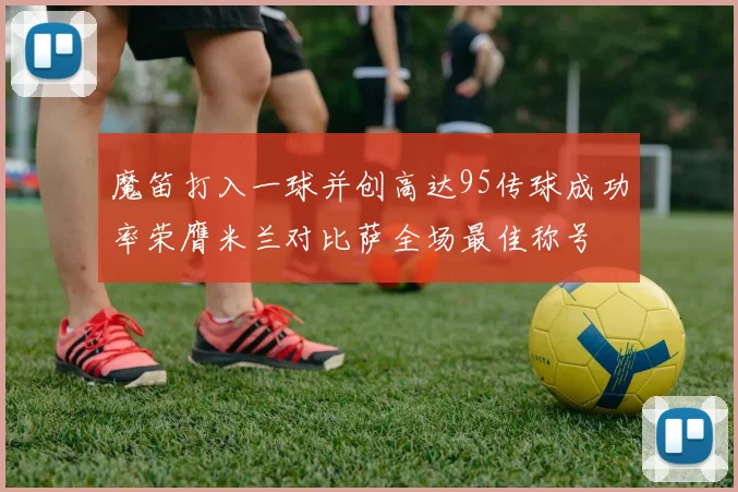 魔笛打入一球并创高达95传球成功率荣膺米兰对比萨全场最佳称号