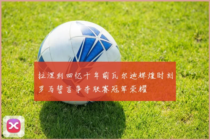 拉涅利回忆十年前瓦尔迪辉煌时刻罗马誓言争夺联赛冠军荣耀