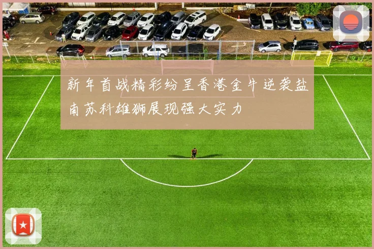 新年首战精彩纷呈香港金牛逆袭盐南苏科雄狮展现强大实力