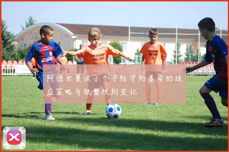 阿德尔曼谈小个子防守约基奇的适应策略与联盟规则变化