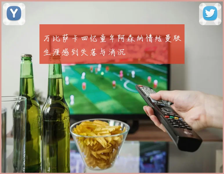 万比萨卡回忆童年阿森纳情结曼联生涯感到失落与消沉