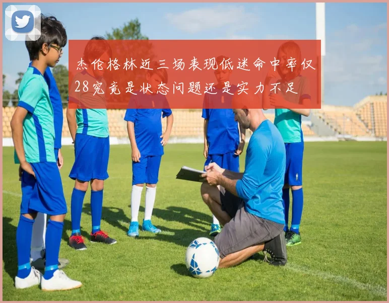 杰伦格林近三场表现低迷命中率仅28究竟是状态问题还是实力不足