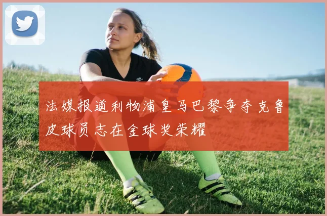 法媒报道利物浦皇马巴黎争夺克鲁皮球员志在金球奖荣耀