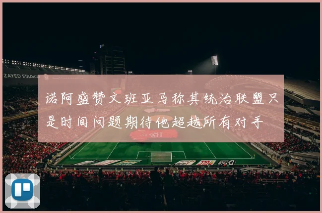 诺阿盛赞文班亚马称其统治联盟只是时间问题期待他超越所有对手