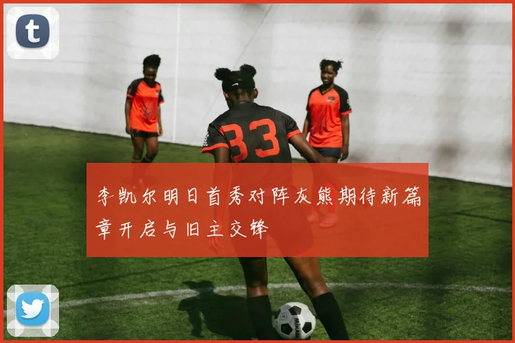 李凯尔明日首秀对阵灰熊期待新篇章开启与旧主交锋