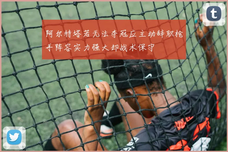 阿尔特塔若无法夺冠应主动辞职枪手阵容实力强大却战术保守