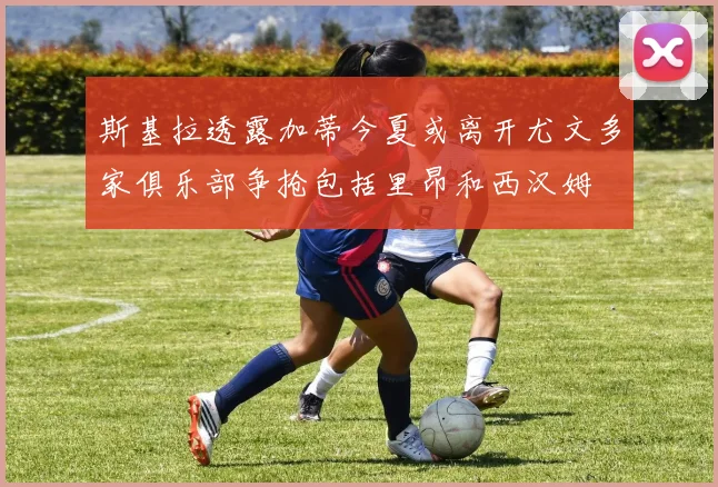 斯基拉透露加蒂今夏或离开尤文多家俱乐部争抢包括里昂和西汉姆