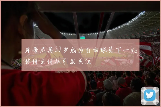 库蒂尼奥33岁成为自由球员下一站将何去何从引发关注