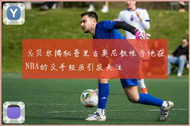 戈贝尔揭秘普里吉奥尼教练与他在NBA的交手经历引发关注