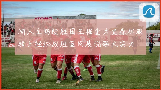 湖人主场险胜国王掘金力克森林狼骑士轻松战胜篮网展现强大实力