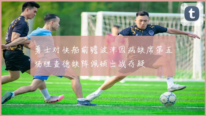 勇士对快船前瞻波津因病缺席第五场理查德缺阵佩顿出战存疑