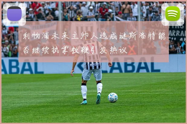 利物浦未来主帅人选成谜斯洛特能否继续执掌教鞭引发热议