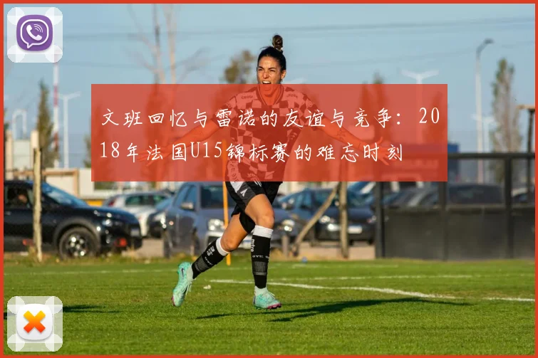 文班回忆与雷诺的友谊与竞争：2018年法国U15锦标赛的难忘时刻