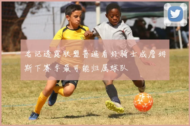 名记透露联盟普遍看好骑士成詹姆斯下赛季最可能归属球队